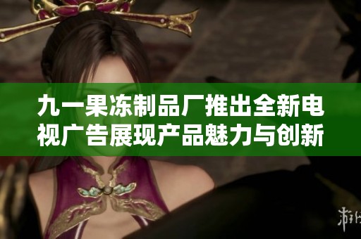 九一果冻制品厂推出全新电视广告展现产品魅力与创新理念
