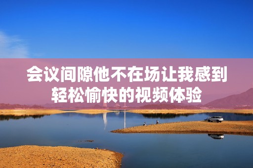 会议间隙他不在场让我感到轻松愉快的视频体验