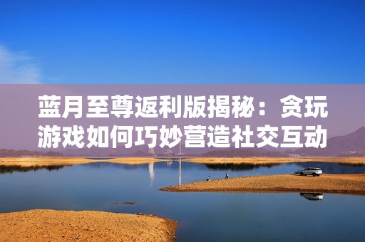 蓝月至尊返利版揭秘：贪玩游戏如何巧妙营造社交互动的新体验