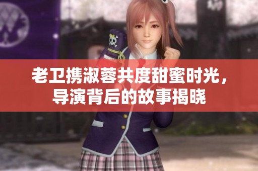 老卫携淑蓉共度甜蜜时光，导演背后的故事揭晓
