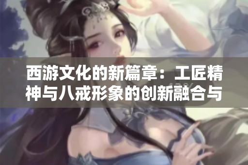 西游文化的新篇章：工匠精神与八戒形象的创新融合与传承之旅