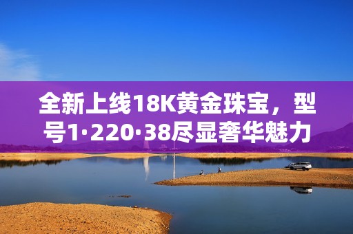 全新上线18K黄金珠宝，型号1·220·38尽显奢华魅力