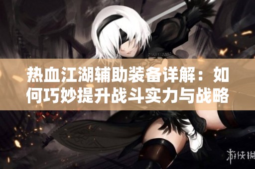热血江湖辅助装备详解：如何巧妙提升战斗实力与战略布局的技巧与秘笈
