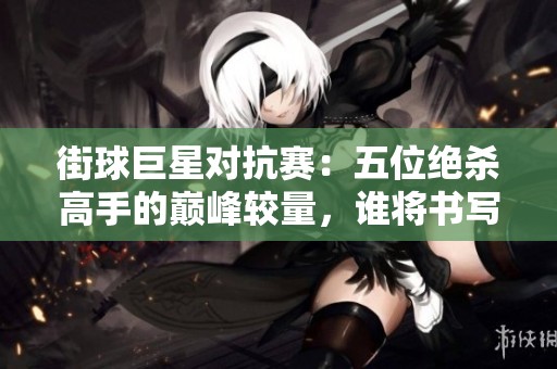 街球巨星对抗赛：五位绝杀高手的巅峰较量，谁将书写新的传奇史诗