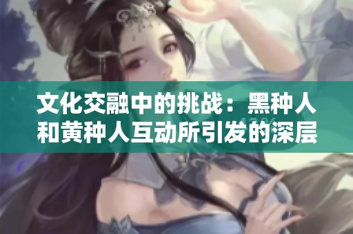 文化交融中的挑战：黑种人和黄种人互动所引发的深层次影响