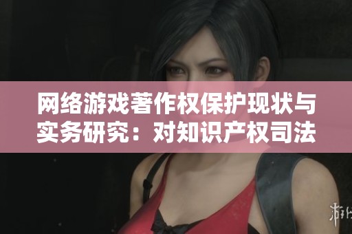网络游戏著作权保护现状与实务研究：对知识产权司法保护的深入探讨
