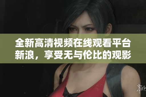 全新高清视频在线观看平台新浪，享受无与伦比的观影体验