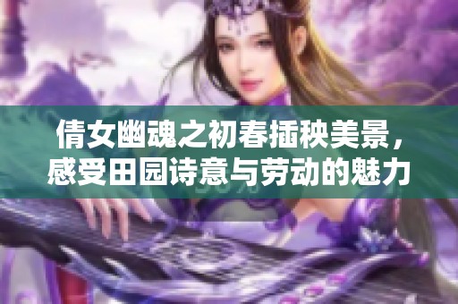 倩女幽魂之初春插秧美景，感受田园诗意与劳动的魅力