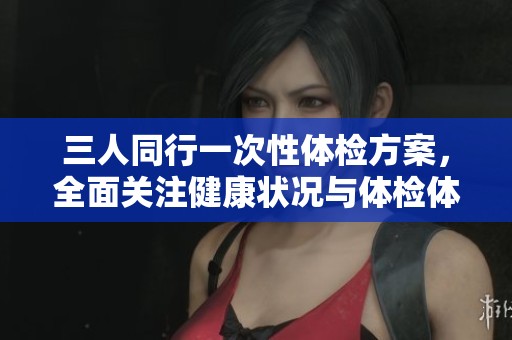 三人同行一次性体检方案，全面关注健康状况与体检体验