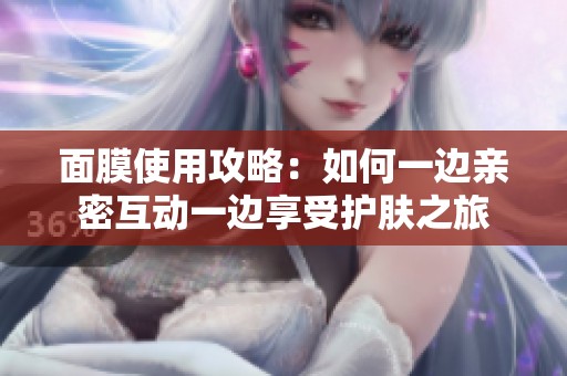 面膜使用攻略：如何一边亲密互动一边享受护肤之旅
