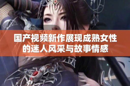 国产视频新作展现成熟女性的迷人风采与故事情感