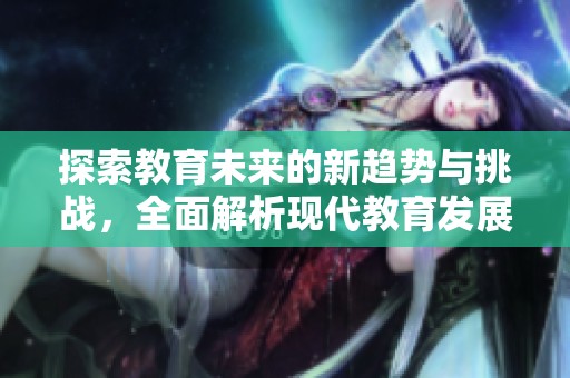 探索教育未来的新趋势与挑战，全面解析现代教育发展动向