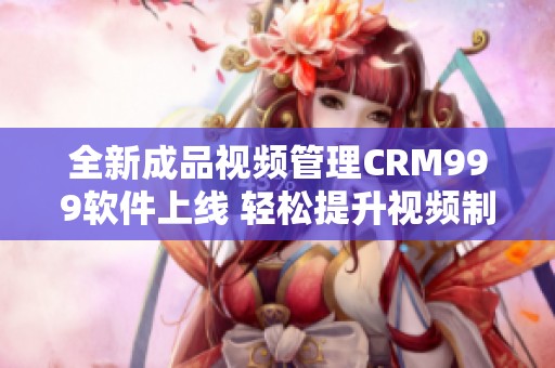 全新成品视频管理CRM999软件上线 轻松提升视频制作效率
