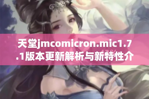 天堂jmcomicron.mic1.7.1版本更新解析与新特性介绍