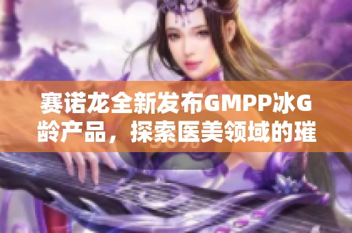 赛诺龙全新发布GMPP冰G龄产品，探索医美领域的璀璨之旅与光影时光之美