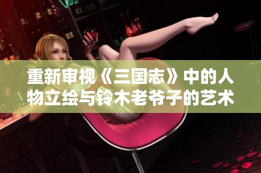 重新审视《三国志》中的人物立绘与铃木老爷子的艺术风格融合的独特印象