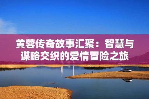 黄蓉传奇故事汇聚：智慧与谋略交织的爱情冒险之旅
