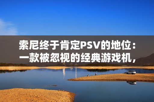 索尼终于肯定PSV的地位：一款被忽视的经典游戏机，展现了技术的飞跃与创新