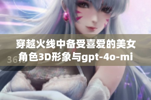 穿越火线中备受喜爱的美女角色3D形象与gpt-4o-mini技术结合展现极致魅力