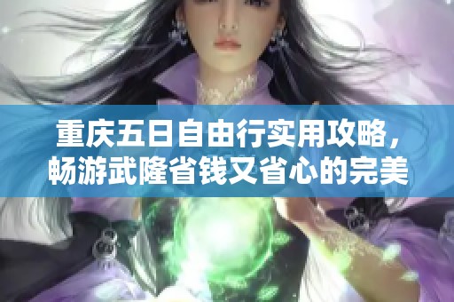 重庆五日自由行实用攻略，畅游武隆省钱又省心的完美旅游路线推荐