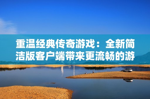 重温经典传奇游戏：全新简洁版客户端带来更流畅的游戏体验与便捷操作