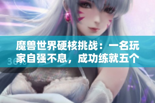 魔兽世界硬核挑战：一名玩家自强不息，成功练就五个满级60角色的传奇故事