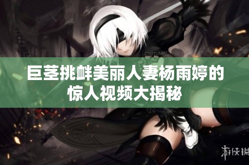 巨茎挑衅美丽人妻杨雨婷的惊人视频大揭秘