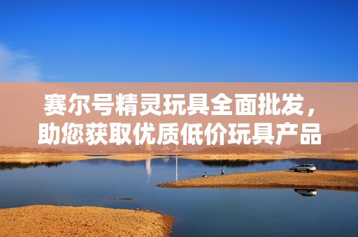 赛尔号精灵玩具全面批发，助您获取优质低价玩具产品的最佳选择与促销信息