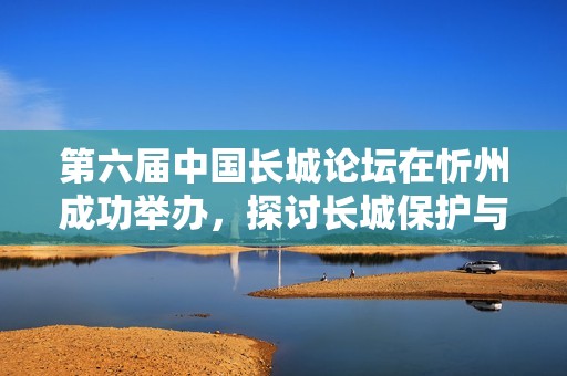 第六届中国长城论坛在忻州成功举办，探讨长城保护与文化传承新举措