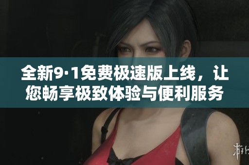 全新9·1免费极速版上线，让您畅享极致体验与便利服务