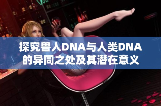探究兽人DNA与人类DNA的异同之处及其潜在意义