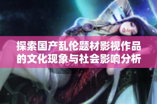 探索国产乱伦题材影视作品的文化现象与社会影响分析