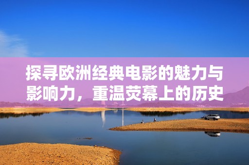 探寻欧洲经典电影的魅力与影响力，重温荧幕上的历史瞬间