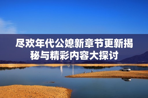 尽欢年代公媳新章节更新揭秘与精彩内容大探讨