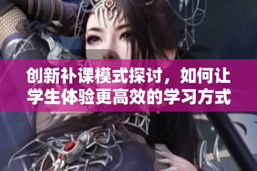 创新补课模式探讨，如何让学生体验更高效的学习方式
