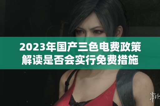 2023年国产三色电费政策解读是否会实行免费措施