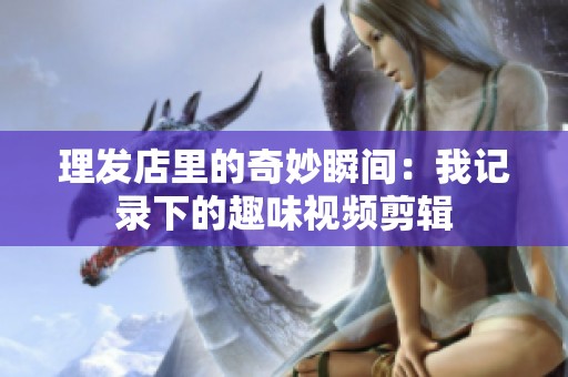 理发店里的奇妙瞬间：我记录下的趣味视频剪辑