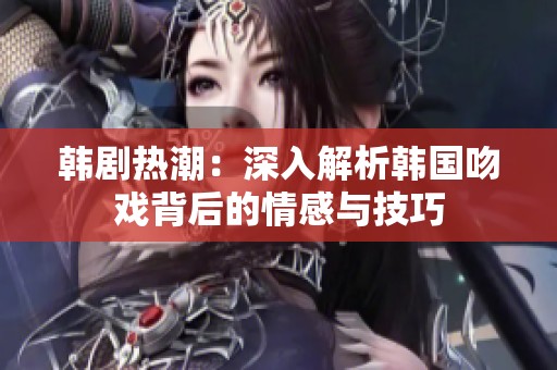 韩剧热潮：深入解析韩国吻戏背后的情感与技巧