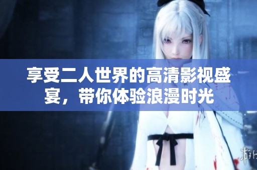 享受二人世界的高清影视盛宴，带你体验浪漫时光