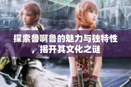 探索鲁啊鲁的魅力与独特性，揭开其文化之谜