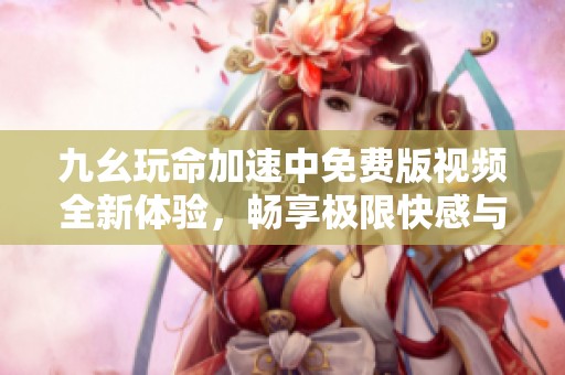 九幺玩命加速中免费版视频全新体验，畅享极限快感与乐趣