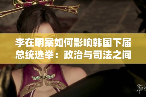 李在明案如何影响韩国下届总统选举：政治与司法之间的复杂权力博弈分析