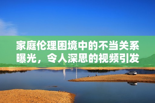 家庭伦理困境中的不当关系曝光，令人深思的视频引发热议