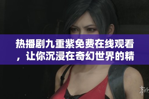 热播剧九重紫免费在线观看，让你沉浸在奇幻世界的精彩剧情中