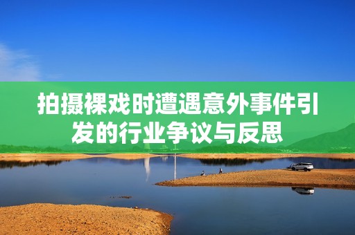 拍摄裸戏时遭遇意外事件引发的行业争议与反思
