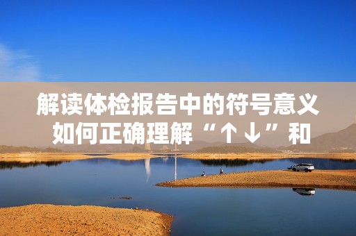 解读体检报告中的符号意义 如何正确理解“↑↓”和“+-”的健康提示与建议