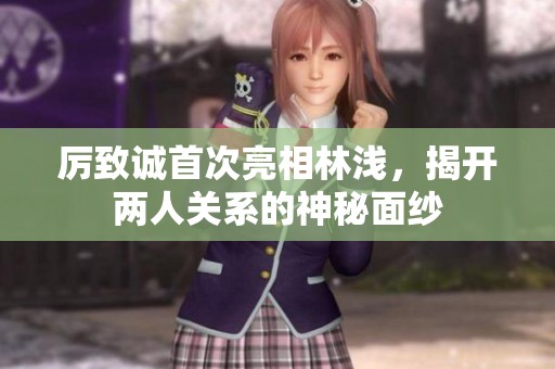厉致诚首次亮相林浅，揭开两人关系的神秘面纱