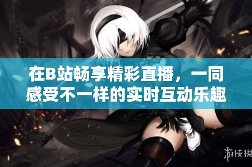 在B站畅享精彩直播，一同感受不一样的实时互动乐趣