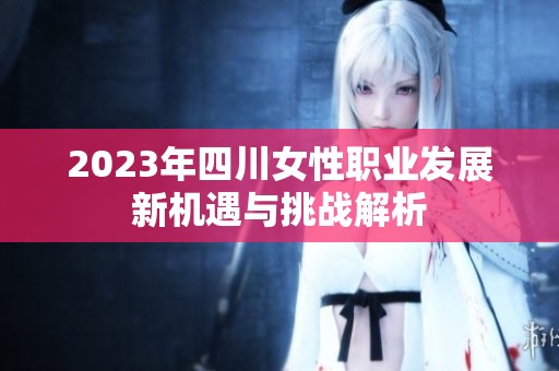 2023年四川女性职业发展新机遇与挑战解析