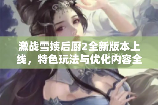 激战雪姨后厨2全新版本上线，特色玩法与优化内容全面揭秘